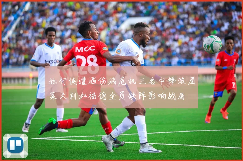 独行侠遭遇伤病危机三名中锋浓眉莱夫利加福德全员缺阵影响战局