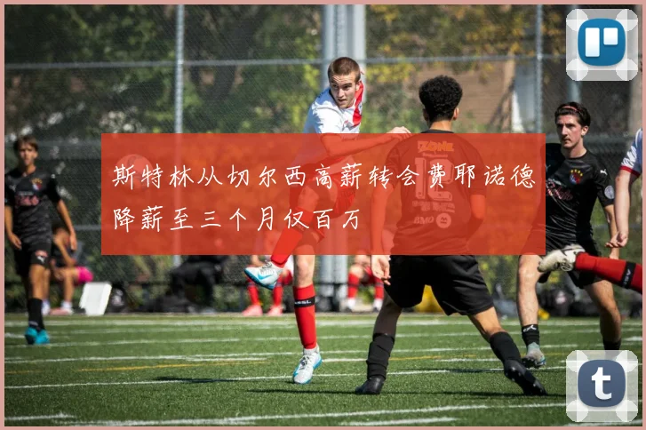 斯特林从切尔西高薪转会费耶诺德降薪至三个月仅百万