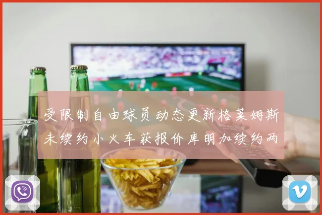 受限制自由球员动态更新格莱姆斯未续约小火车获报价库明加续约两年解析