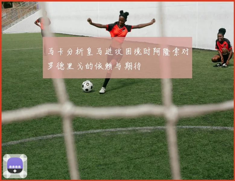 马卡分析皇马进攻困境时阿隆索对罗德里戈的依赖与期待