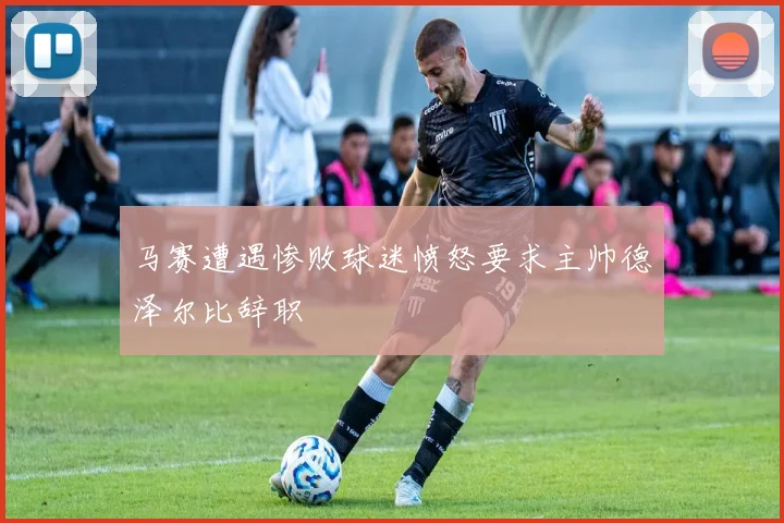 马赛遭遇惨败球迷愤怒要求主帅德泽尔比辞职