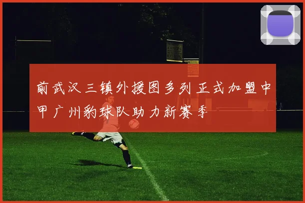 前武汉三镇外援图多列正式加盟中甲广州豹球队助力新赛季