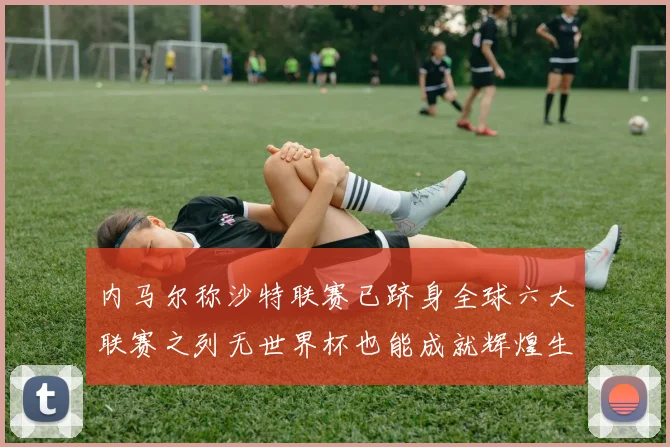 内马尔称沙特联赛已跻身全球六大联赛之列无世界杯也能成就辉煌生涯