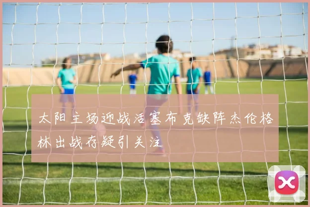 太阳主场迎战活塞布克缺阵杰伦格林出战存疑引关注