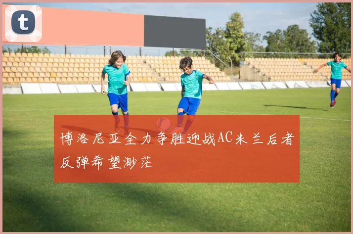 博洛尼亚全力争胜迎战AC米兰后者反弹希望渺茫