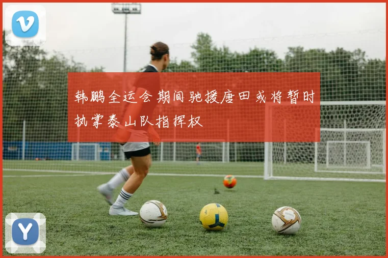 韩鹏全运会期间驰援唐田或将暂时执掌泰山队指挥权