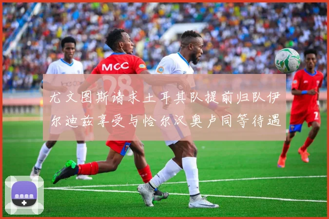 尤文图斯请求土耳其队提前归队伊尔迪兹享受与恰尔汉奥卢同等待遇