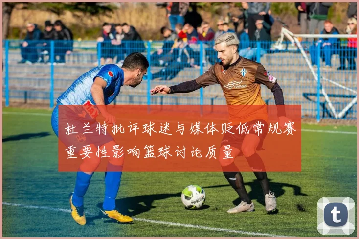 杜兰特批评球迷与媒体贬低常规赛重要性影响篮球讨论质量