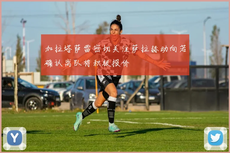 加拉塔萨雷密切关注萨拉赫动向若确认离队将积极报价