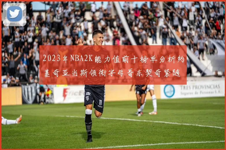 2023年NBA2K能力值前十榜单分析约基奇亚当斯领衔字母哥东契奇紧随其后