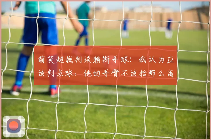 前英超裁判谈赖斯手球：我认为应该判点球，他的手臂不该抬那么高