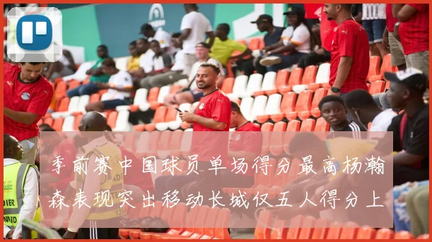 季前赛中国球员单场得分最高杨瀚森表现突出移动长城仅五人得分上双