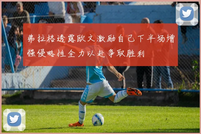 弗拉格透露欧文激励自己下半场增强侵略性全力以赴争取胜利