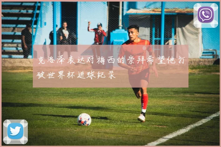 克洛泽表达对梅西的崇拜希望他打破世界杯进球纪录
