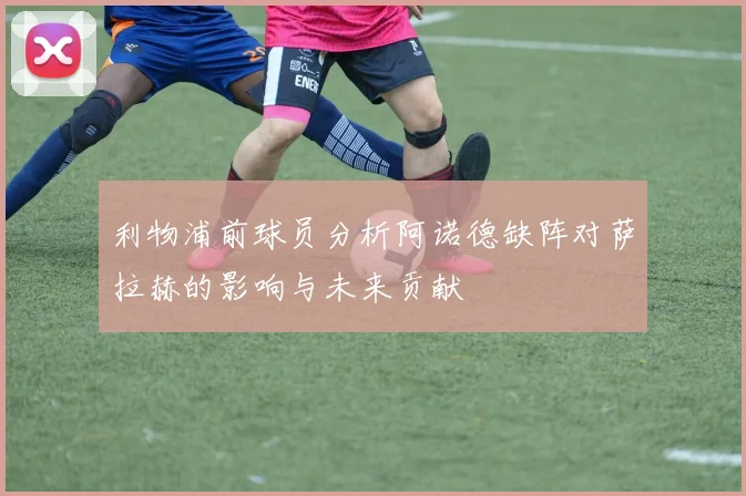 利物浦前球员分析阿诺德缺阵对萨拉赫的影响与未来贡献