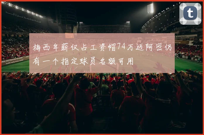 梅西年薪仅占工资帽74万迈阿密仍有一个指定球员名额可用