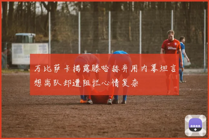 万比萨卡揭露滕哈赫弃用内幕坦言想离队却遭阻拦心情复杂