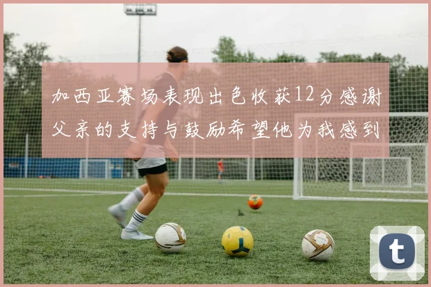 加西亚赛场表现出色收获12分感谢父亲的支持与鼓励希望他为我感到骄傲
