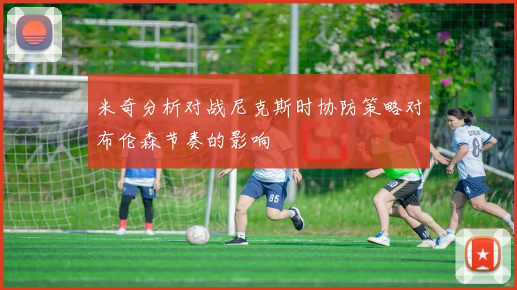 米奇分析对战尼克斯时协防策略对布伦森节奏的影响