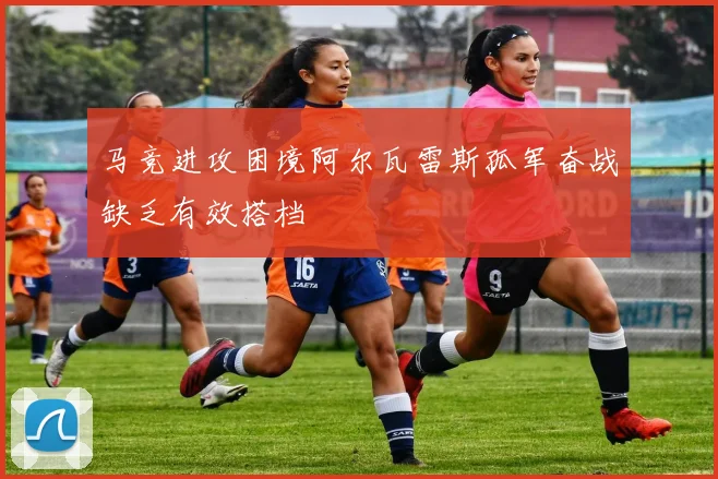 马竞进攻困境阿尔瓦雷斯孤军奋战缺乏有效搭档