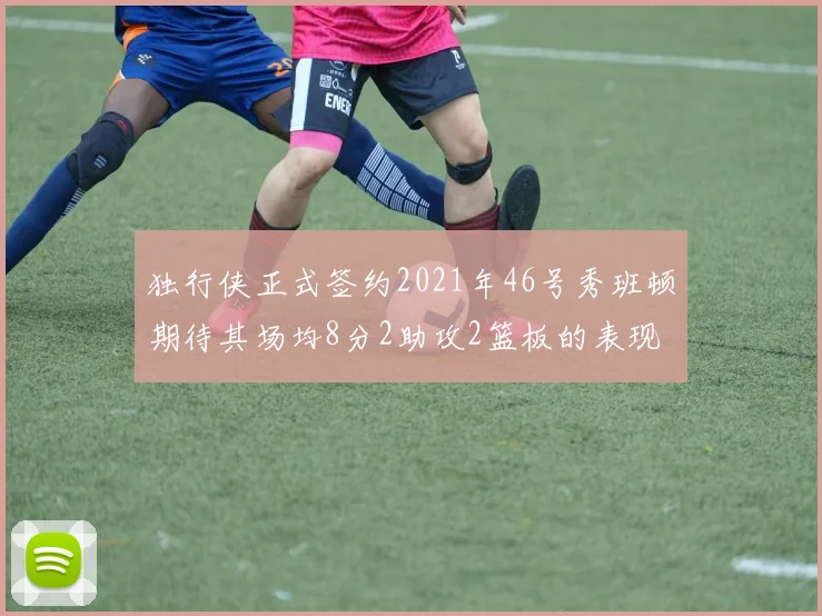独行侠正式签约2021年46号秀班顿期待其场均8分2助攻2篮板的表现