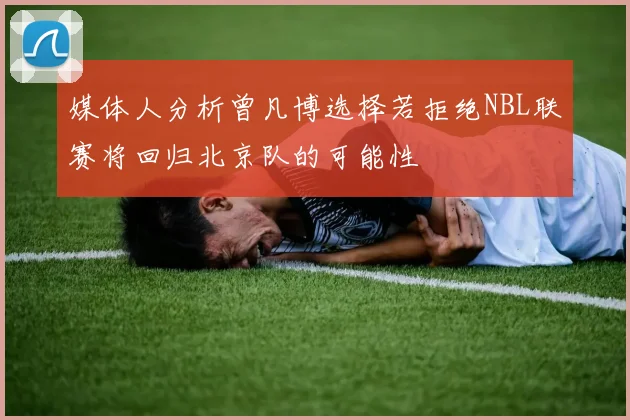 媒体人分析曾凡博选择若拒绝NBL联赛将回归北京队的可能性