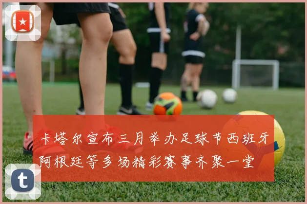 卡塔尔宣布三月举办足球节西班牙阿根廷等多场精彩赛事齐聚一堂