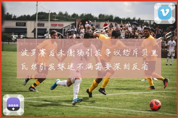 波罗赛后未谢场引发争议怒斥贝里瓦尔引发球迷不满需要深刻反省