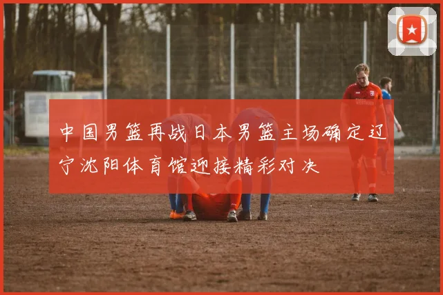 中国男篮再战日本男篮主场确定辽宁沈阳体育馆迎接精彩对决