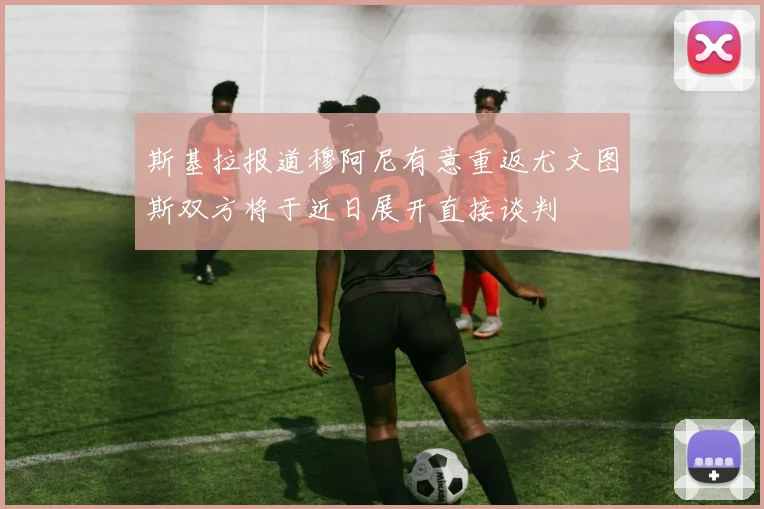 斯基拉报道穆阿尼有意重返尤文图斯双方将于近日展开直接谈判