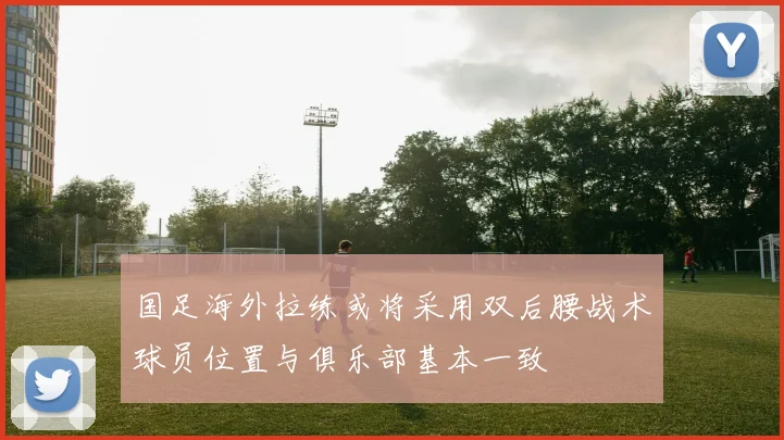 国足海外拉练或将采用双后腰战术球员位置与俱乐部基本一致