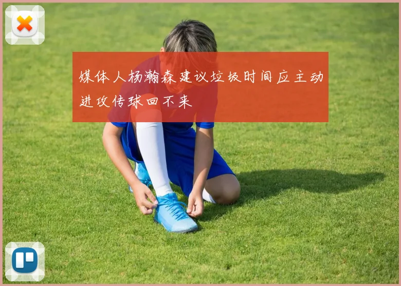 媒体人杨瀚森建议垃圾时间应主动进攻传球回不来