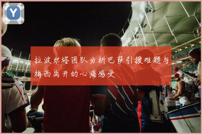 拉波尔塔团队分析巴萨引援难题与梅西离开的心痛感受